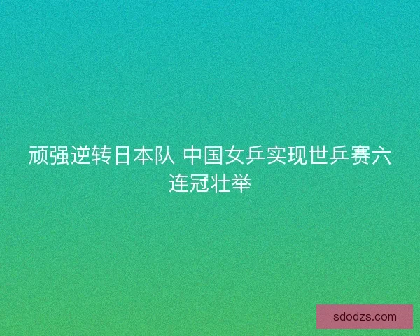 顽强逆转日本队 中国女乒实现世乒赛六连冠壮举 顽强逆转日本队 中国女乒实现世乒赛六连冠壮举
