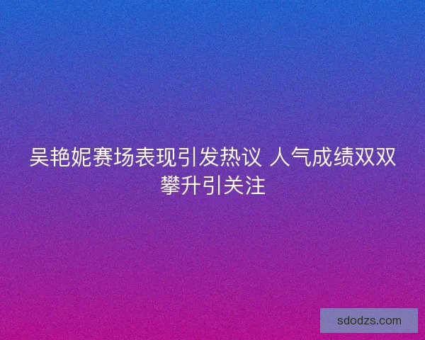 吴艳妮赛场表现引发热议 人气成绩双双攀升引关注