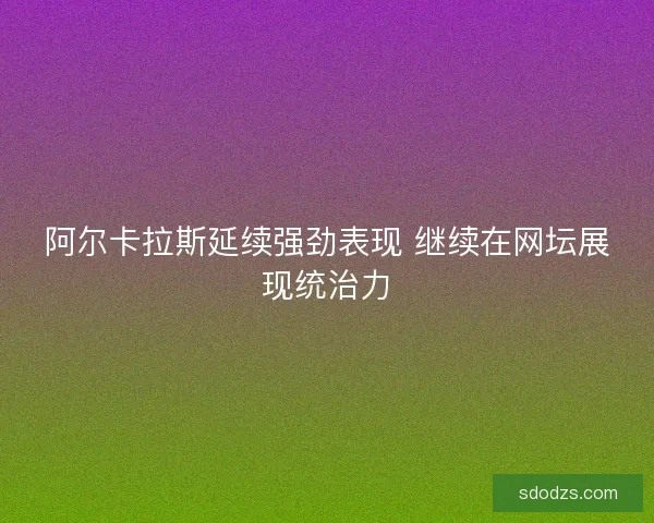 阿尔卡拉斯延续强劲表现 继续在网坛展现统治力 阿尔卡拉斯延续强劲表现 继续在网坛展现统治力