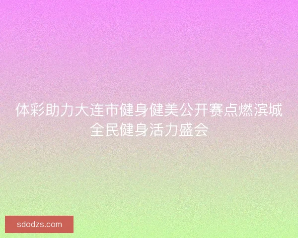 体彩助力大连市健身健美公开赛点燃滨城全民健身活力盛会