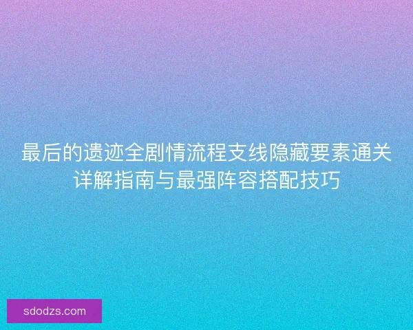 最后的遗迹全剧情流程支线隐藏要素通关详解指南与最强阵容搭配技巧