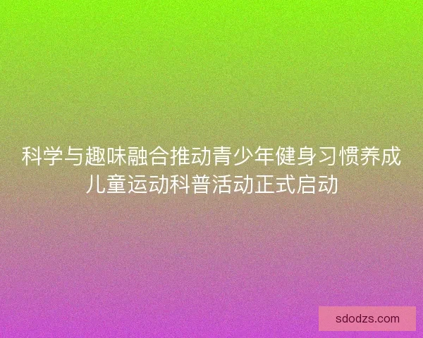 科学与趣味融合推动青少年健身习惯养成儿童运动科普活动正式启动