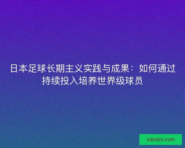 日本足球长期主义实践与成果：如何通过持续投入培养世界级球员