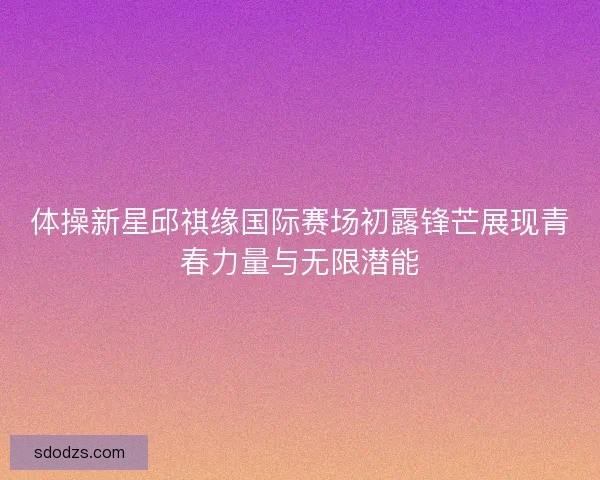 体操新星邱祺缘国际赛场初露锋芒展现青春力量与无限潜能 体操新星邱祺缘国际赛场初露锋芒展现青春力量与无限潜能