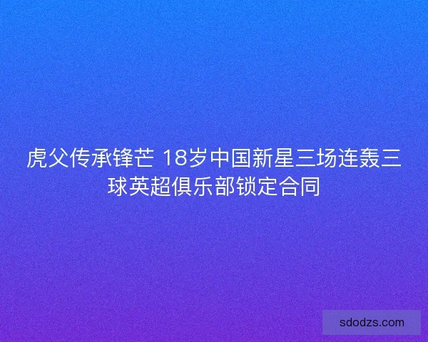 虎父传承锋芒 18岁中国新星三场连轰三球英超俱乐部锁定合同 虎父传承锋芒 18岁中国新星三场连轰三球英超俱乐部锁定合同