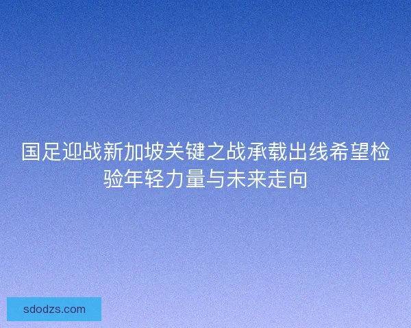 国足迎战新加坡关键之战承载出线希望检验年轻力量与未来走向 国足迎战新加坡关键之战承载出线希望检验年轻力量与未来走向