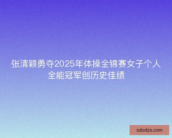 张清颖勇夺2025年体操全锦赛女子个人全能冠军创历史佳绩 张清颖勇夺2025年体操全锦赛女子个人全能冠军创历史佳绩